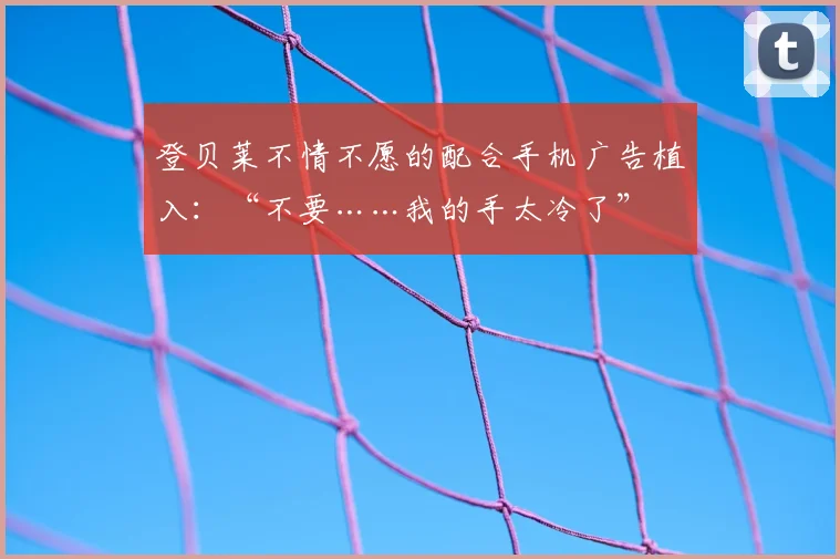 登贝莱不情不愿的配合手机广告植入：“不要……我的手太冷了”