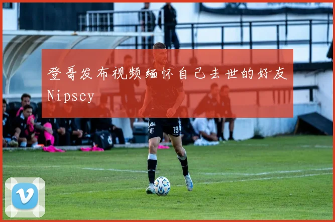 登哥发布视频缅怀自己去世的好友Nipsey